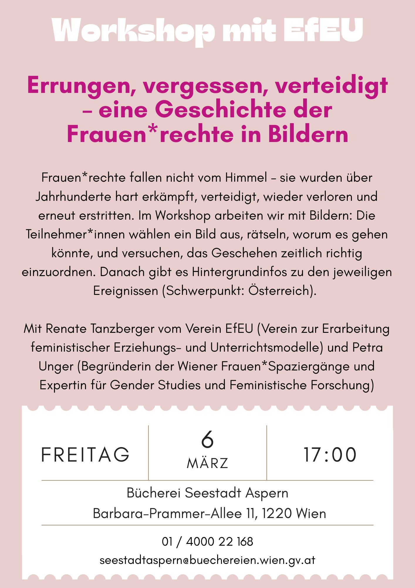 Plakat zur Veranstaltung mit Text: Frauen*rechte fallen nicht vom Himmel – sie wurden über Jahrhunderte hart erkämpft, verteidigt, wieder verloren und erneut erstritten. Grund genug also, ein paar dieser Rechte aus der Mottenkiste des kollektiven Gedächtnisses zu holen. Im Workshop arbeiten wir mit Bildern: Die Teilnehmer*innen wählen ein Bild aus, rätseln, worum es gehen könnte, und versuchen, das Geschehen zeitlich richtig einzuordnen. Danach gibt es Hintergrundinfos zu den jeweiligen Ereignissen (Schwerpunkt: Österreich). Wenn gewünscht, überlegen wir gemeinsam, wie sich diese Übung für unterschiedliche Zielgruppen anpassen lässt. Diskussionen sind ausdrücklich erwünscht, Meinungen erlaubt und Spaß ist erfahrungsgemäß ebenfalls mit von der Partie.  Mit Renate Tanzberger vom Verein EfEU (Verein zur Erarbeitung feministischer Erziehungs- und Unterrichtsmodelle) und Petra Unger (Begründerin der Wiener Frauen*Spaziergänge und Expertin für Gender Studies und Feministische Forschung): Fr, 6.3., 17.00 Uhr | Bücherei Seestadt Aspern "Errungen, vergessen, verteidigt – eine Geschichte der Frauen*rechte in Bildern" Workshop mit dem Verein EfEU